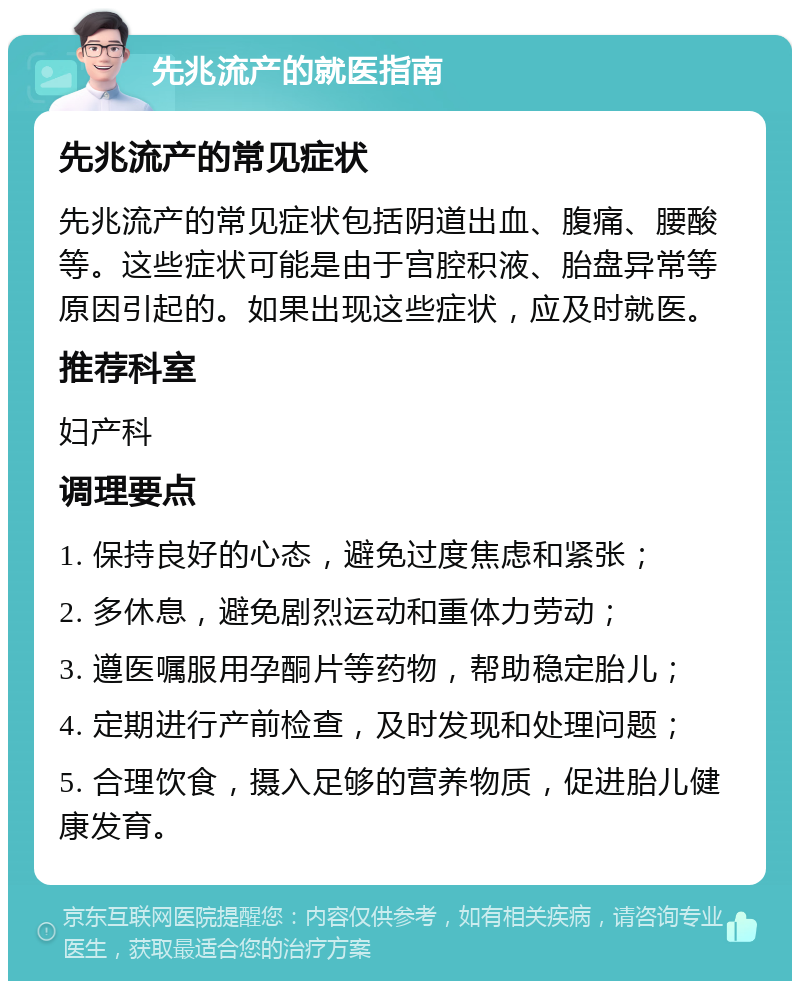 先兆流产的就医指南 先兆流产的常见症状 先兆流产的常见症状包括阴道出血、腹痛、腰酸等。这些症状可能是由于宫腔积液、胎盘异常等原因引起的。如果出现这些症状，应及时就医。 推荐科室 妇产科 调理要点 1. 保持良好的心态，避免过度焦虑和紧张； 2. 多休息，避免剧烈运动和重体力劳动； 3. 遵医嘱服用孕酮片等药物，帮助稳定胎儿； 4. 定期进行产前检查，及时发现和处理问题； 5. 合理饮食，摄入足够的营养物质，促进胎儿健康发育。