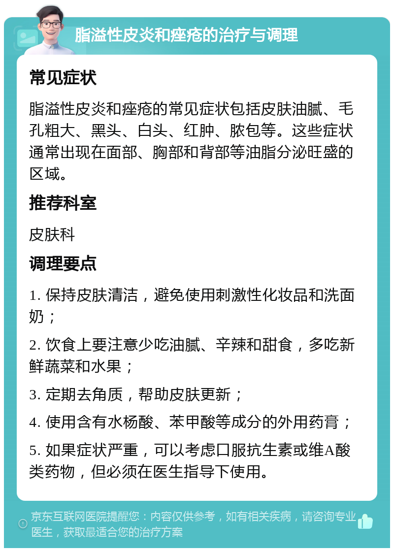 脂溢性皮炎和痤疮的治疗与调理 常见症状 脂溢性皮炎和痤疮的常见症状包括皮肤油腻、毛孔粗大、黑头、白头、红肿、脓包等。这些症状通常出现在面部、胸部和背部等油脂分泌旺盛的区域。 推荐科室 皮肤科 调理要点 1. 保持皮肤清洁，避免使用刺激性化妆品和洗面奶； 2. 饮食上要注意少吃油腻、辛辣和甜食，多吃新鲜蔬菜和水果； 3. 定期去角质，帮助皮肤更新； 4. 使用含有水杨酸、苯甲酸等成分的外用药膏； 5. 如果症状严重，可以考虑口服抗生素或维A酸类药物，但必须在医生指导下使用。