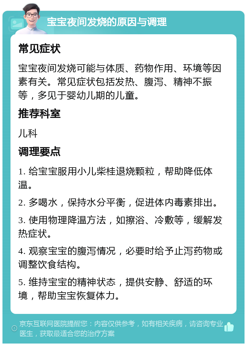 宝宝夜间发烧的原因与调理 常见症状 宝宝夜间发烧可能与体质、药物作用、环境等因素有关。常见症状包括发热、腹泻、精神不振等，多见于婴幼儿期的儿童。 推荐科室 儿科 调理要点 1. 给宝宝服用小儿柴桂退烧颗粒，帮助降低体温。 2. 多喝水，保持水分平衡，促进体内毒素排出。 3. 使用物理降温方法，如擦浴、冷敷等，缓解发热症状。 4. 观察宝宝的腹泻情况，必要时给予止泻药物或调整饮食结构。 5. 维持宝宝的精神状态，提供安静、舒适的环境，帮助宝宝恢复体力。