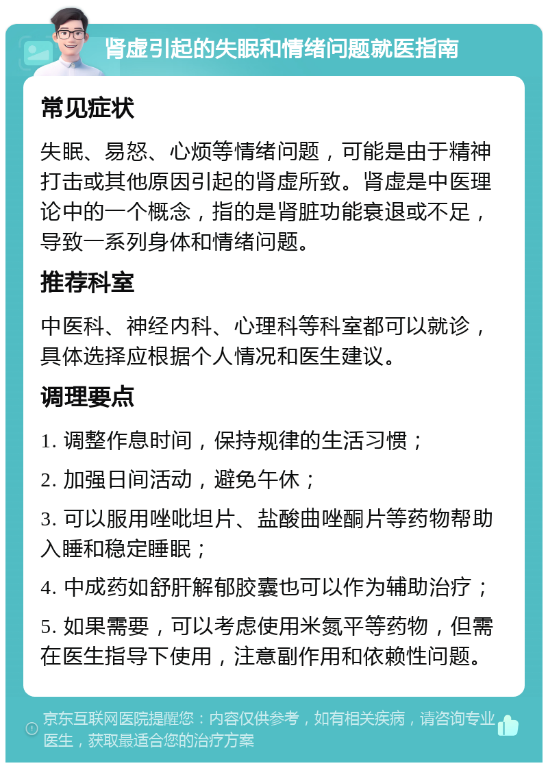 肾虚引起的失眠和情绪问题就医指南 常见症状 失眠、易怒、心烦等情绪问题，可能是由于精神打击或其他原因引起的肾虚所致。肾虚是中医理论中的一个概念，指的是肾脏功能衰退或不足，导致一系列身体和情绪问题。 推荐科室 中医科、神经内科、心理科等科室都可以就诊，具体选择应根据个人情况和医生建议。 调理要点 1. 调整作息时间，保持规律的生活习惯； 2. 加强日间活动，避免午休； 3. 可以服用唑吡坦片、盐酸曲唑酮片等药物帮助入睡和稳定睡眠； 4. 中成药如舒肝解郁胶囊也可以作为辅助治疗； 5. 如果需要，可以考虑使用米氮平等药物，但需在医生指导下使用，注意副作用和依赖性问题。