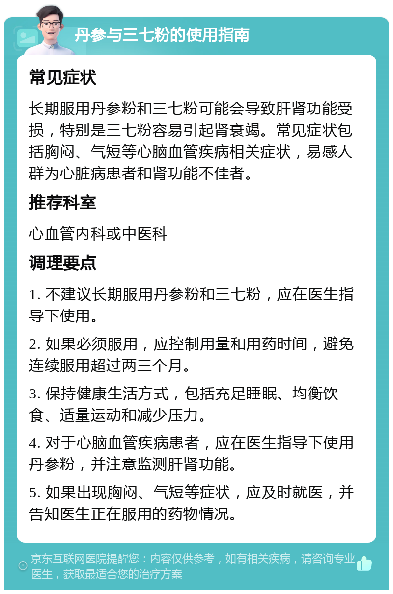 丹参与三七粉的使用指南 常见症状 长期服用丹参粉和三七粉可能会导致肝肾功能受损，特别是三七粉容易引起肾衰竭。常见症状包括胸闷、气短等心脑血管疾病相关症状，易感人群为心脏病患者和肾功能不佳者。 推荐科室 心血管内科或中医科 调理要点 1. 不建议长期服用丹参粉和三七粉，应在医生指导下使用。 2. 如果必须服用，应控制用量和用药时间，避免连续服用超过两三个月。 3. 保持健康生活方式，包括充足睡眠、均衡饮食、适量运动和减少压力。 4. 对于心脑血管疾病患者，应在医生指导下使用丹参粉，并注意监测肝肾功能。 5. 如果出现胸闷、气短等症状，应及时就医，并告知医生正在服用的药物情况。