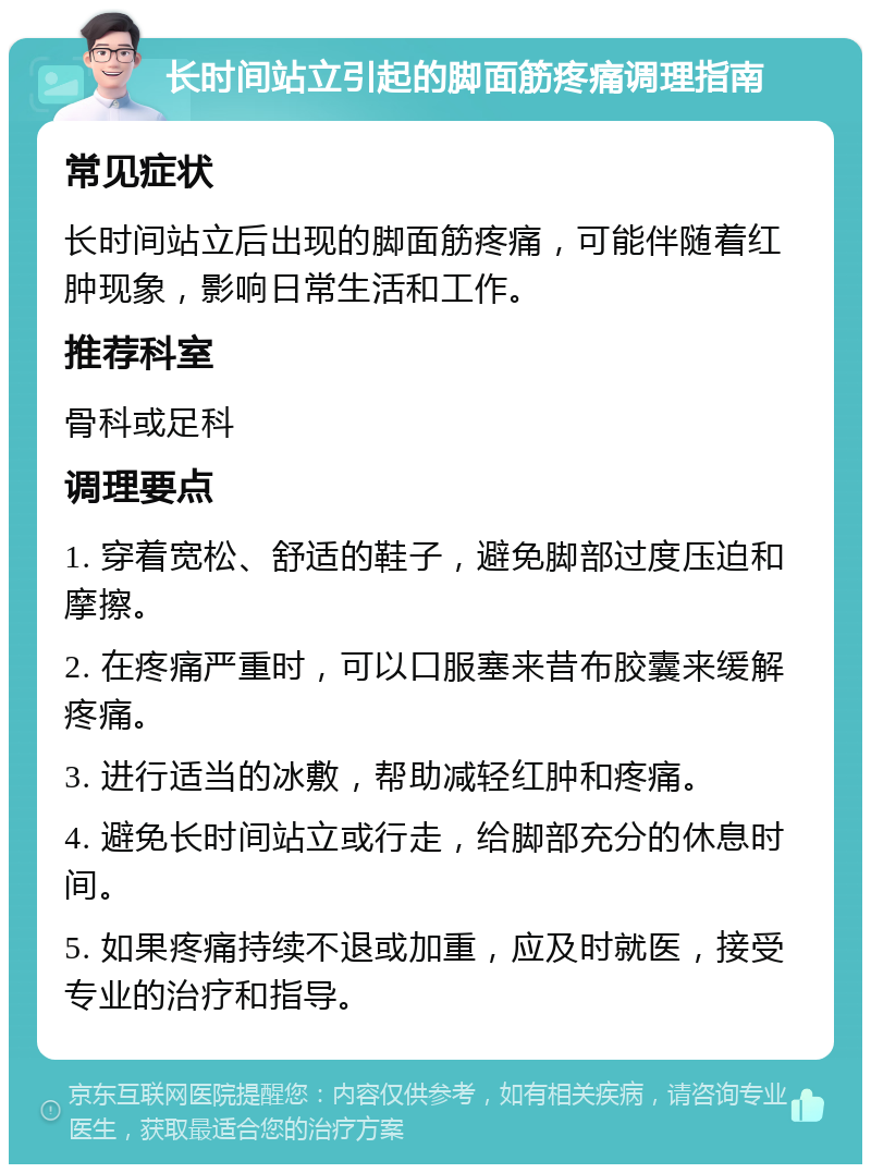 长时间站立引起的脚面筋疼痛调理指南 常见症状 长时间站立后出现的脚面筋疼痛，可能伴随着红肿现象，影响日常生活和工作。 推荐科室 骨科或足科 调理要点 1. 穿着宽松、舒适的鞋子，避免脚部过度压迫和摩擦。 2. 在疼痛严重时，可以口服塞来昔布胶囊来缓解疼痛。 3. 进行适当的冰敷，帮助减轻红肿和疼痛。 4. 避免长时间站立或行走，给脚部充分的休息时间。 5. 如果疼痛持续不退或加重，应及时就医，接受专业的治疗和指导。