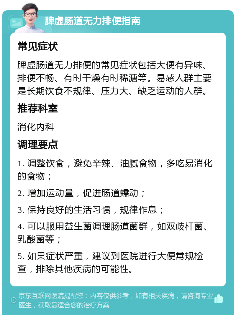 脾虚肠道无力排便指南 常见症状 脾虚肠道无力排便的常见症状包括大便有异味、排便不畅、有时干燥有时稀溏等。易感人群主要是长期饮食不规律、压力大、缺乏运动的人群。 推荐科室 消化内科 调理要点 1. 调整饮食，避免辛辣、油腻食物，多吃易消化的食物； 2. 增加运动量，促进肠道蠕动； 3. 保持良好的生活习惯，规律作息； 4. 可以服用益生菌调理肠道菌群，如双歧杆菌、乳酸菌等； 5. 如果症状严重，建议到医院进行大便常规检查，排除其他疾病的可能性。