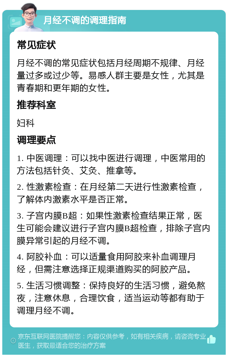 月经不调的调理指南 常见症状 月经不调的常见症状包括月经周期不规律、月经量过多或过少等。易感人群主要是女性，尤其是青春期和更年期的女性。 推荐科室 妇科 调理要点 1. 中医调理：可以找中医进行调理，中医常用的方法包括针灸、艾灸、推拿等。 2. 性激素检查：在月经第二天进行性激素检查，了解体内激素水平是否正常。 3. 子宫内膜B超：如果性激素检查结果正常，医生可能会建议进行子宫内膜B超检查，排除子宫内膜异常引起的月经不调。 4. 阿胶补血：可以适量食用阿胶来补血调理月经，但需注意选择正规渠道购买的阿胶产品。 5. 生活习惯调整：保持良好的生活习惯，避免熬夜，注意休息，合理饮食，适当运动等都有助于调理月经不调。