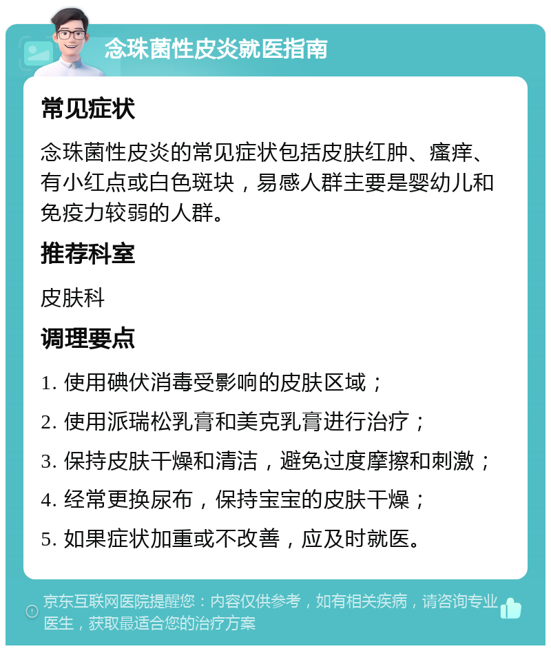 念珠菌性皮炎就医指南 常见症状 念珠菌性皮炎的常见症状包括皮肤红肿、瘙痒、有小红点或白色斑块，易感人群主要是婴幼儿和免疫力较弱的人群。 推荐科室 皮肤科 调理要点 1. 使用碘伏消毒受影响的皮肤区域； 2. 使用派瑞松乳膏和美克乳膏进行治疗； 3. 保持皮肤干燥和清洁，避免过度摩擦和刺激； 4. 经常更换尿布，保持宝宝的皮肤干燥； 5. 如果症状加重或不改善，应及时就医。