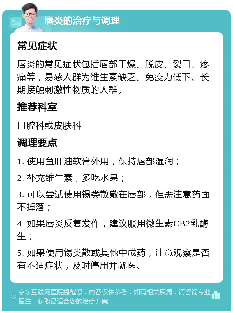 唇炎的治疗与调理 常见症状 唇炎的常见症状包括唇部干燥、脱皮、裂口、疼痛等，易感人群为维生素缺乏、免疫力低下、长期接触刺激性物质的人群。 推荐科室 口腔科或皮肤科 调理要点 1. 使用鱼肝油软膏外用，保持唇部湿润； 2. 补充维生素，多吃水果； 3. 可以尝试使用锡类散敷在唇部，但需注意药面不掉落； 4. 如果唇炎反复发作，建议服用微生素CB2乳酶生； 5. 如果使用锡类散或其他中成药，注意观察是否有不适症状，及时停用并就医。