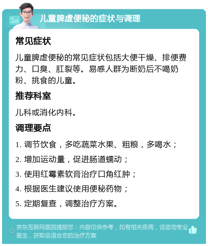 儿童脾虚便秘的症状与调理 常见症状 儿童脾虚便秘的常见症状包括大便干燥、排便费力、口臭、肛裂等。易感人群为断奶后不喝奶粉、挑食的儿童。 推荐科室 儿科或消化内科。 调理要点 1. 调节饮食，多吃蔬菜水果、粗粮，多喝水； 2. 增加运动量，促进肠道蠕动； 3. 使用红霉素软膏治疗口角红肿； 4. 根据医生建议使用便秘药物； 5. 定期复查，调整治疗方案。