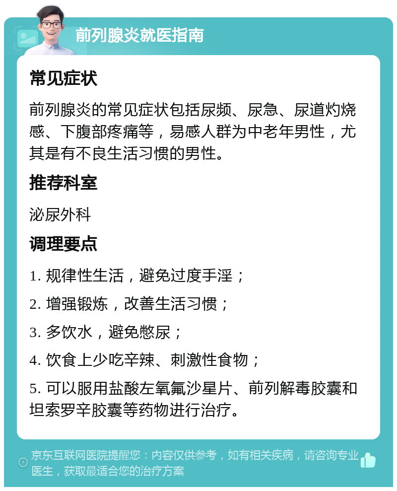 前列腺炎就医指南 常见症状 前列腺炎的常见症状包括尿频、尿急、尿道灼烧感、下腹部疼痛等，易感人群为中老年男性，尤其是有不良生活习惯的男性。 推荐科室 泌尿外科 调理要点 1. 规律性生活，避免过度手淫； 2. 增强锻炼，改善生活习惯； 3. 多饮水，避免憋尿； 4. 饮食上少吃辛辣、刺激性食物； 5. 可以服用盐酸左氧氟沙星片、前列解毒胶囊和坦索罗辛胶囊等药物进行治疗。