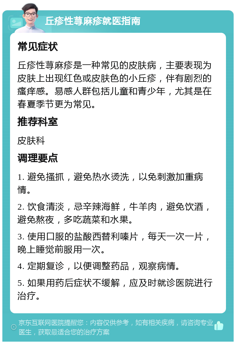 丘疹性荨麻疹就医指南 常见症状 丘疹性荨麻疹是一种常见的皮肤病，主要表现为皮肤上出现红色或皮肤色的小丘疹，伴有剧烈的瘙痒感。易感人群包括儿童和青少年，尤其是在春夏季节更为常见。 推荐科室 皮肤科 调理要点 1. 避免搔抓，避免热水烫洗，以免刺激加重病情。 2. 饮食清淡，忌辛辣海鲜，牛羊肉，避免饮酒，避免熬夜，多吃蔬菜和水果。 3. 使用口服的盐酸西替利嗪片，每天一次一片，晚上睡觉前服用一次。 4. 定期复诊，以便调整药品，观察病情。 5. 如果用药后症状不缓解，应及时就诊医院进行治疗。