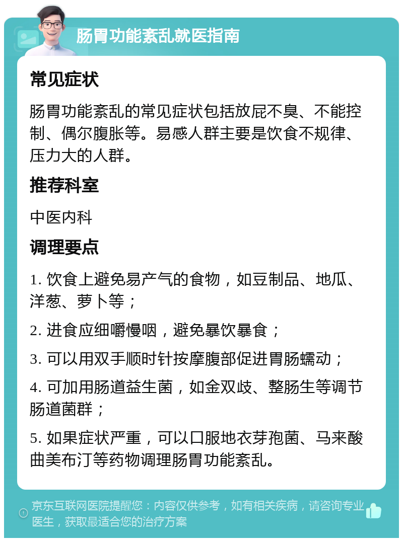 肠胃功能紊乱就医指南 常见症状 肠胃功能紊乱的常见症状包括放屁不臭、不能控制、偶尔腹胀等。易感人群主要是饮食不规律、压力大的人群。 推荐科室 中医内科 调理要点 1. 饮食上避免易产气的食物，如豆制品、地瓜、洋葱、萝卜等； 2. 进食应细嚼慢咽，避免暴饮暴食； 3. 可以用双手顺时针按摩腹部促进胃肠蠕动； 4. 可加用肠道益生菌，如金双歧、整肠生等调节肠道菌群； 5. 如果症状严重，可以口服地衣芽孢菌、马来酸曲美布汀等药物调理肠胃功能紊乱。