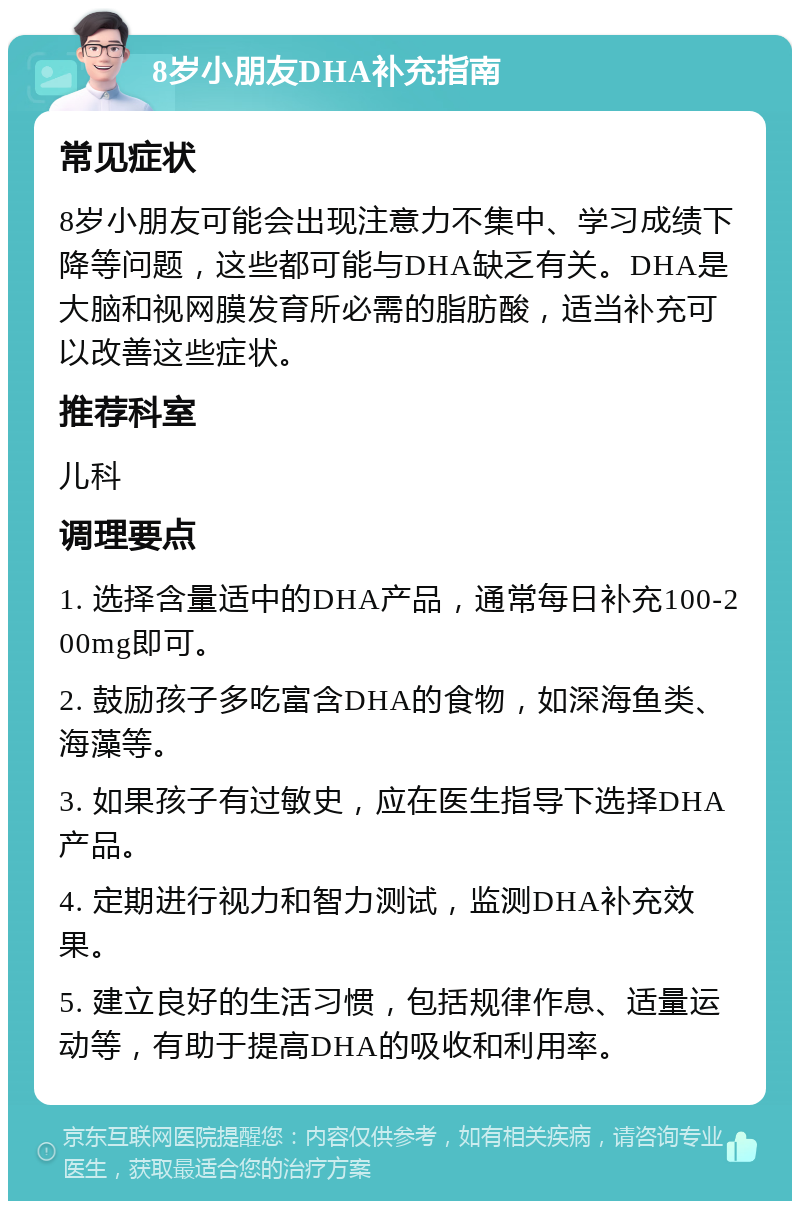 8岁小朋友DHA补充指南 常见症状 8岁小朋友可能会出现注意力不集中、学习成绩下降等问题，这些都可能与DHA缺乏有关。DHA是大脑和视网膜发育所必需的脂肪酸，适当补充可以改善这些症状。 推荐科室 儿科 调理要点 1. 选择含量适中的DHA产品，通常每日补充100-200mg即可。 2. 鼓励孩子多吃富含DHA的食物，如深海鱼类、海藻等。 3. 如果孩子有过敏史，应在医生指导下选择DHA产品。 4. 定期进行视力和智力测试，监测DHA补充效果。 5. 建立良好的生活习惯，包括规律作息、适量运动等，有助于提高DHA的吸收和利用率。