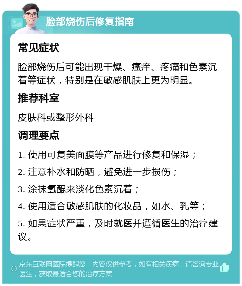 脸部烧伤后修复指南 常见症状 脸部烧伤后可能出现干燥、瘙痒、疼痛和色素沉着等症状，特别是在敏感肌肤上更为明显。 推荐科室 皮肤科或整形外科 调理要点 1. 使用可复美面膜等产品进行修复和保湿； 2. 注意补水和防晒，避免进一步损伤； 3. 涂抹氢醌来淡化色素沉着； 4. 使用适合敏感肌肤的化妆品，如水、乳等； 5. 如果症状严重，及时就医并遵循医生的治疗建议。