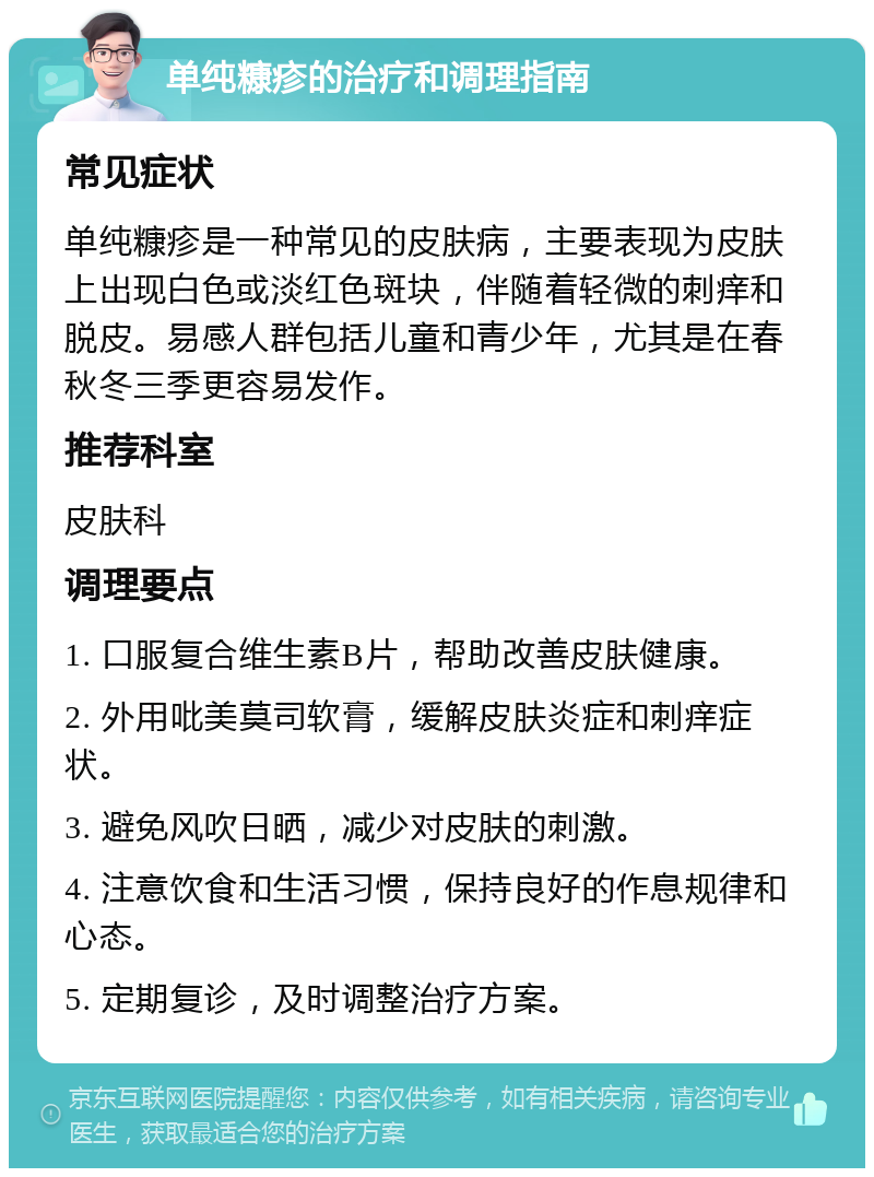 单纯糠疹的治疗和调理指南 常见症状 单纯糠疹是一种常见的皮肤病，主要表现为皮肤上出现白色或淡红色斑块，伴随着轻微的刺痒和脱皮。易感人群包括儿童和青少年，尤其是在春秋冬三季更容易发作。 推荐科室 皮肤科 调理要点 1. 口服复合维生素B片，帮助改善皮肤健康。 2. 外用吡美莫司软膏，缓解皮肤炎症和刺痒症状。 3. 避免风吹日晒，减少对皮肤的刺激。 4. 注意饮食和生活习惯，保持良好的作息规律和心态。 5. 定期复诊，及时调整治疗方案。