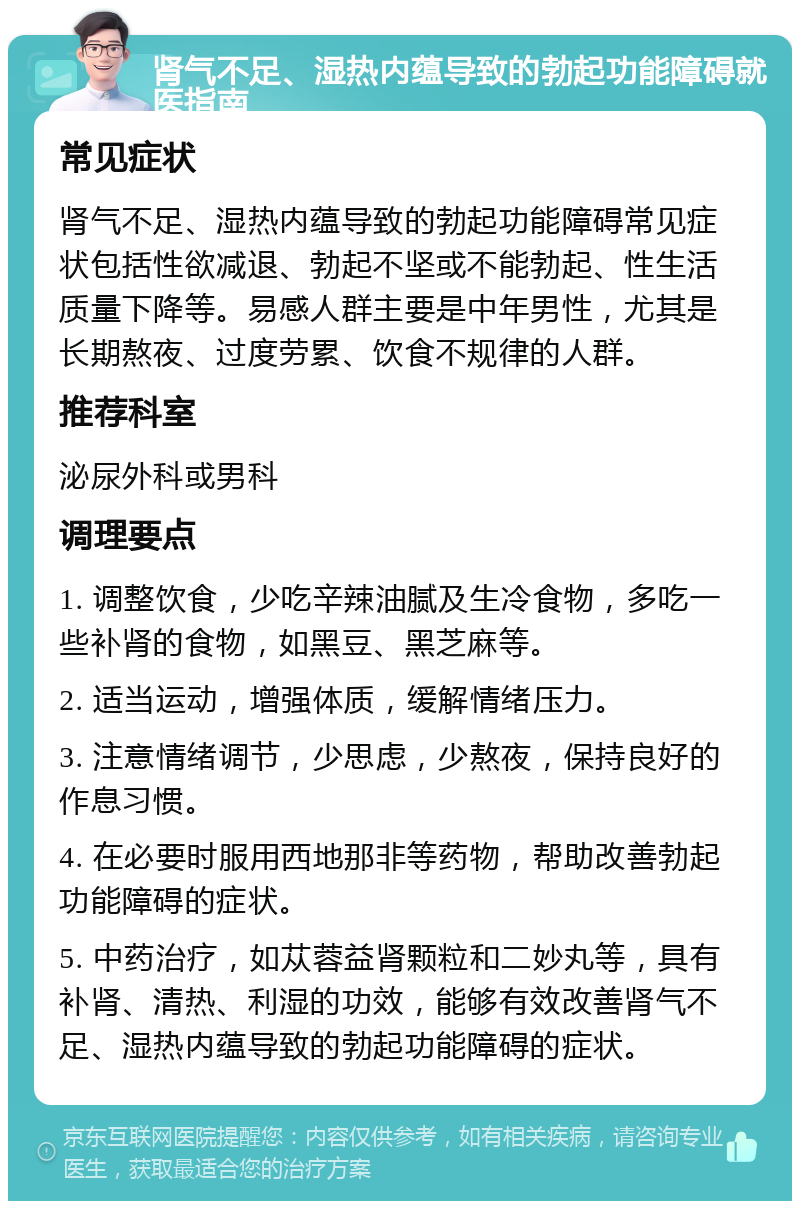 肾气不足、湿热内蕴导致的勃起功能障碍就医指南 常见症状 肾气不足、湿热内蕴导致的勃起功能障碍常见症状包括性欲减退、勃起不坚或不能勃起、性生活质量下降等。易感人群主要是中年男性，尤其是长期熬夜、过度劳累、饮食不规律的人群。 推荐科室 泌尿外科或男科 调理要点 1. 调整饮食，少吃辛辣油腻及生冷食物，多吃一些补肾的食物，如黑豆、黑芝麻等。 2. 适当运动，增强体质，缓解情绪压力。 3. 注意情绪调节，少思虑，少熬夜，保持良好的作息习惯。 4. 在必要时服用西地那非等药物，帮助改善勃起功能障碍的症状。 5. 中药治疗，如苁蓉益肾颗粒和二妙丸等，具有补肾、清热、利湿的功效，能够有效改善肾气不足、湿热内蕴导致的勃起功能障碍的症状。