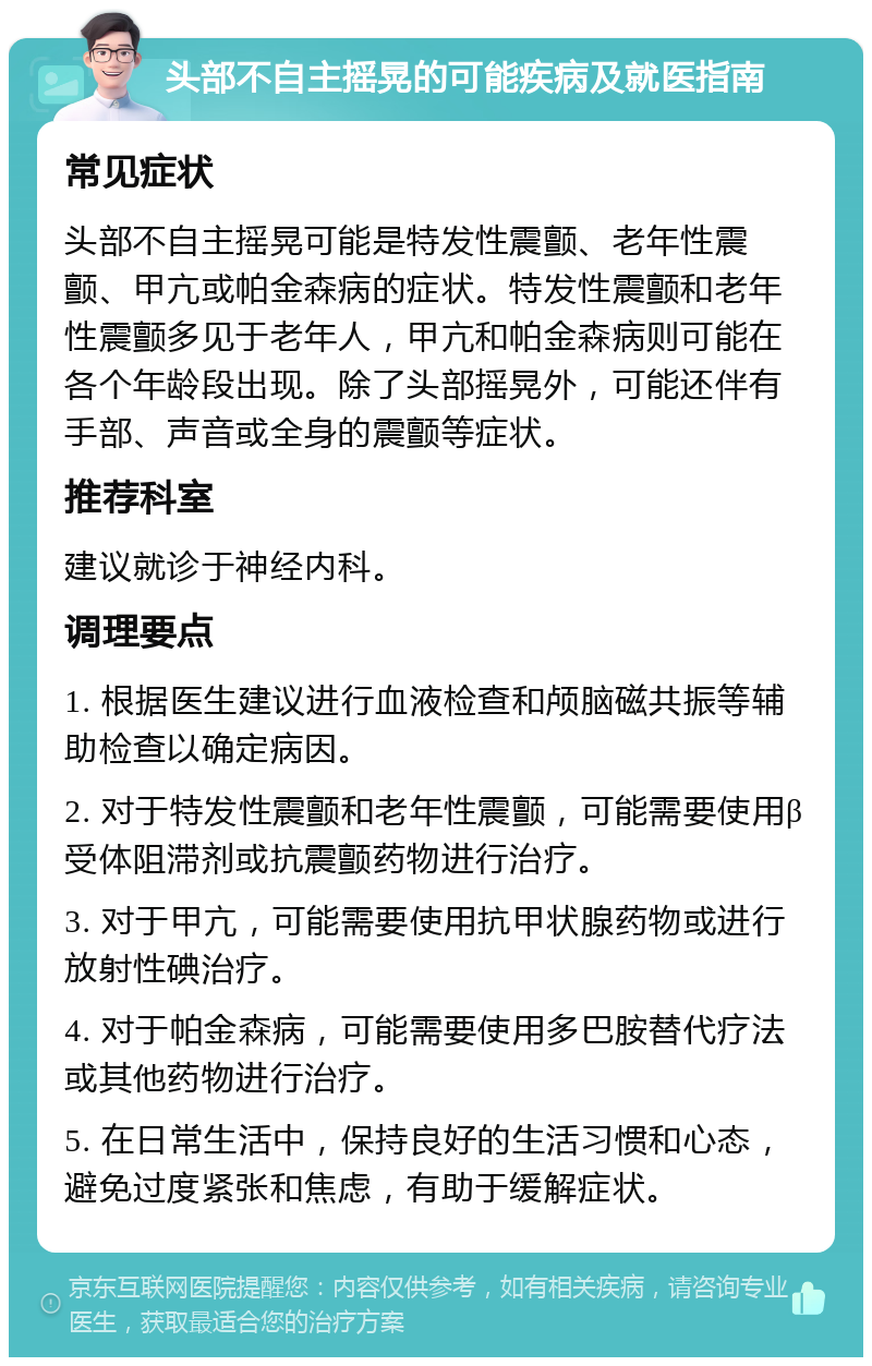 头部不自主摇晃的可能疾病及就医指南 常见症状 头部不自主摇晃可能是特发性震颤、老年性震颤、甲亢或帕金森病的症状。特发性震颤和老年性震颤多见于老年人，甲亢和帕金森病则可能在各个年龄段出现。除了头部摇晃外，可能还伴有手部、声音或全身的震颤等症状。 推荐科室 建议就诊于神经内科。 调理要点 1. 根据医生建议进行血液检查和颅脑磁共振等辅助检查以确定病因。 2. 对于特发性震颤和老年性震颤，可能需要使用β受体阻滞剂或抗震颤药物进行治疗。 3. 对于甲亢，可能需要使用抗甲状腺药物或进行放射性碘治疗。 4. 对于帕金森病，可能需要使用多巴胺替代疗法或其他药物进行治疗。 5. 在日常生活中，保持良好的生活习惯和心态，避免过度紧张和焦虑，有助于缓解症状。