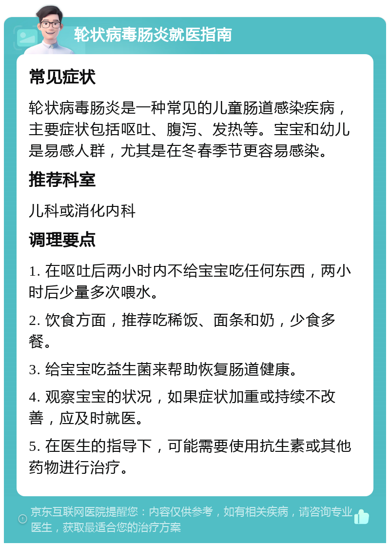 轮状病毒肠炎就医指南 常见症状 轮状病毒肠炎是一种常见的儿童肠道感染疾病，主要症状包括呕吐、腹泻、发热等。宝宝和幼儿是易感人群，尤其是在冬春季节更容易感染。 推荐科室 儿科或消化内科 调理要点 1. 在呕吐后两小时内不给宝宝吃任何东西，两小时后少量多次喂水。 2. 饮食方面，推荐吃稀饭、面条和奶，少食多餐。 3. 给宝宝吃益生菌来帮助恢复肠道健康。 4. 观察宝宝的状况，如果症状加重或持续不改善，应及时就医。 5. 在医生的指导下，可能需要使用抗生素或其他药物进行治疗。