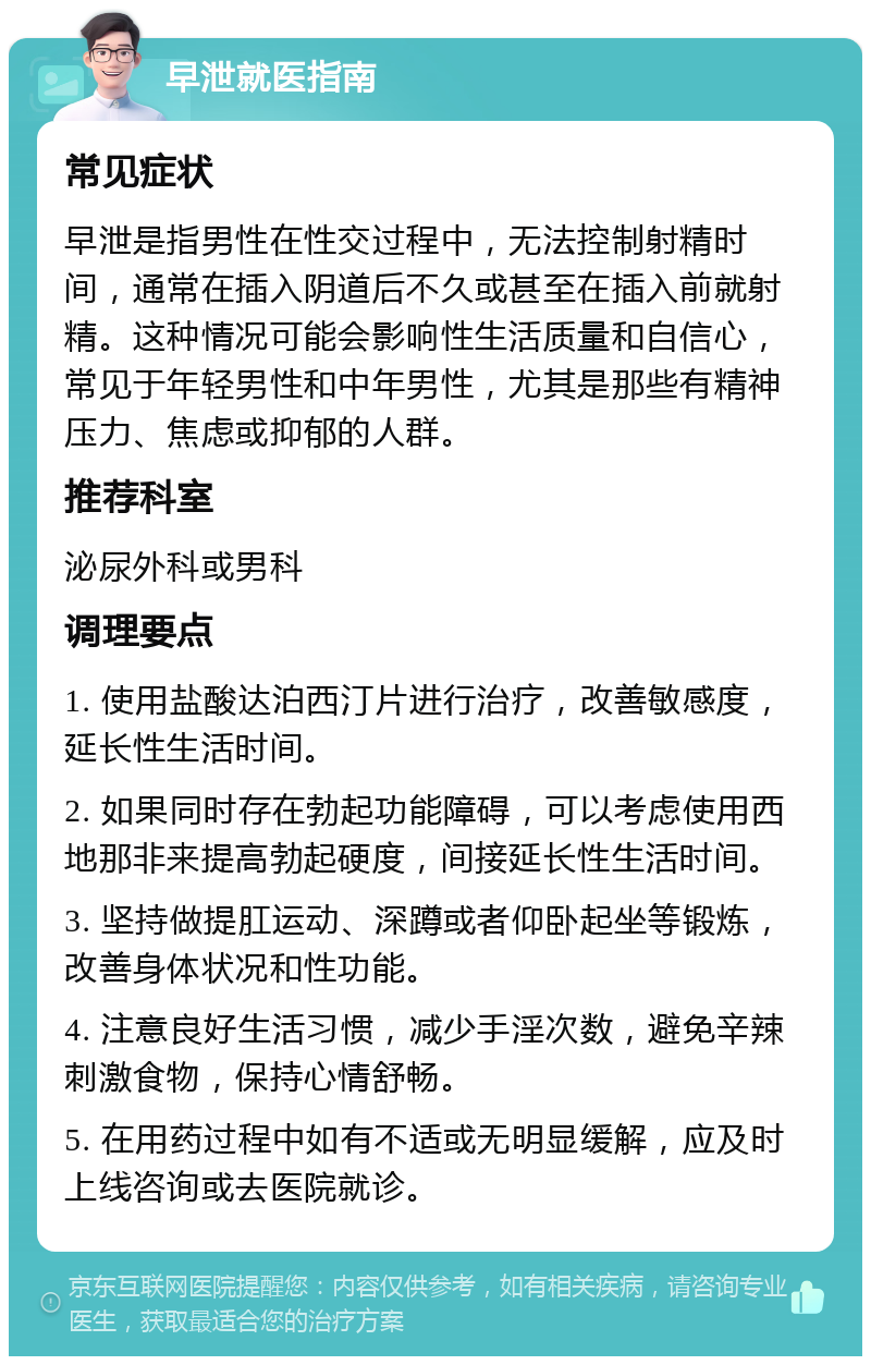 早泄就医指南 常见症状 早泄是指男性在性交过程中，无法控制射精时间，通常在插入阴道后不久或甚至在插入前就射精。这种情况可能会影响性生活质量和自信心，常见于年轻男性和中年男性，尤其是那些有精神压力、焦虑或抑郁的人群。 推荐科室 泌尿外科或男科 调理要点 1. 使用盐酸达泊西汀片进行治疗，改善敏感度，延长性生活时间。 2. 如果同时存在勃起功能障碍，可以考虑使用西地那非来提高勃起硬度，间接延长性生活时间。 3. 坚持做提肛运动、深蹲或者仰卧起坐等锻炼，改善身体状况和性功能。 4. 注意良好生活习惯，减少手淫次数，避免辛辣刺激食物，保持心情舒畅。 5. 在用药过程中如有不适或无明显缓解，应及时上线咨询或去医院就诊。