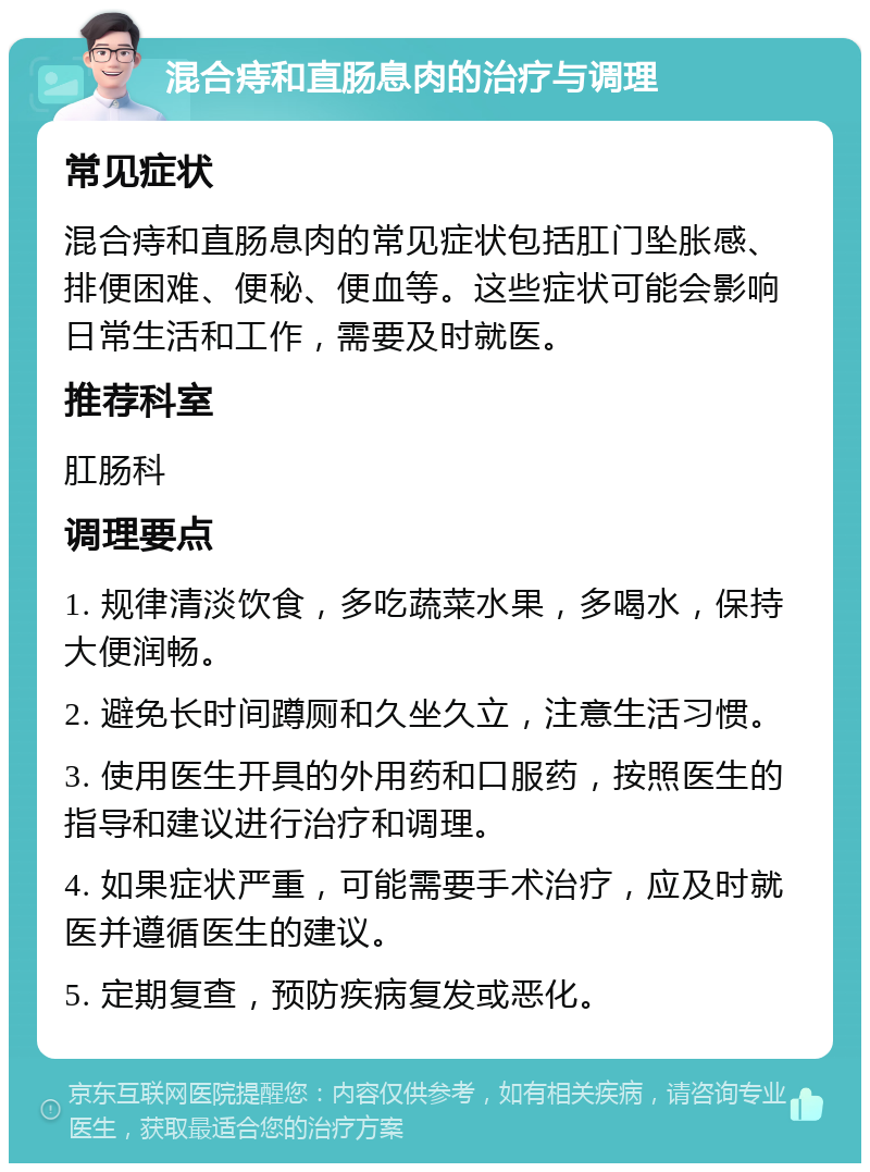 混合痔和直肠息肉的治疗与调理 常见症状 混合痔和直肠息肉的常见症状包括肛门坠胀感、排便困难、便秘、便血等。这些症状可能会影响日常生活和工作，需要及时就医。 推荐科室 肛肠科 调理要点 1. 规律清淡饮食，多吃蔬菜水果，多喝水，保持大便润畅。 2. 避免长时间蹲厕和久坐久立，注意生活习惯。 3. 使用医生开具的外用药和口服药，按照医生的指导和建议进行治疗和调理。 4. 如果症状严重，可能需要手术治疗，应及时就医并遵循医生的建议。 5. 定期复查，预防疾病复发或恶化。