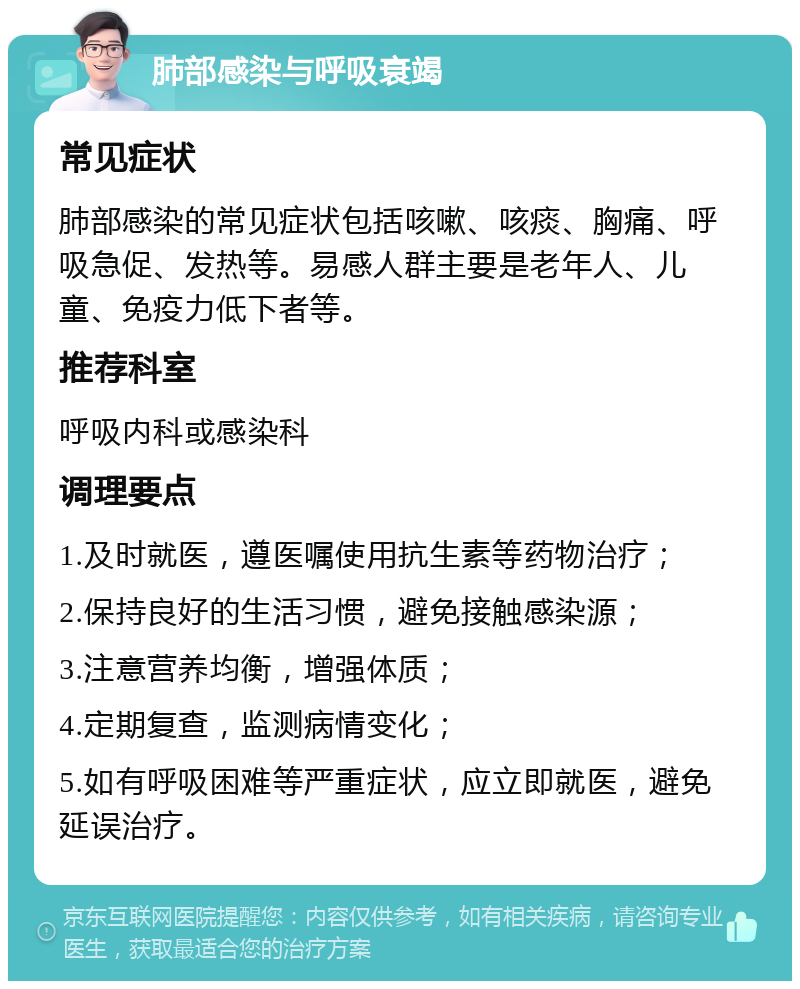 肺部感染与呼吸衰竭 常见症状 肺部感染的常见症状包括咳嗽、咳痰、胸痛、呼吸急促、发热等。易感人群主要是老年人、儿童、免疫力低下者等。 推荐科室 呼吸内科或感染科 调理要点 1.及时就医，遵医嘱使用抗生素等药物治疗； 2.保持良好的生活习惯，避免接触感染源； 3.注意营养均衡，增强体质； 4.定期复查，监测病情变化； 5.如有呼吸困难等严重症状，应立即就医，避免延误治疗。