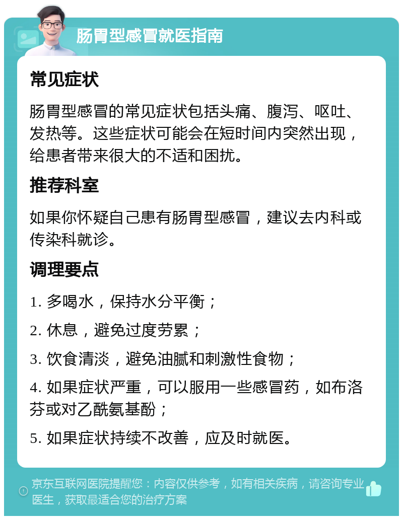 肠胃型感冒就医指南 常见症状 肠胃型感冒的常见症状包括头痛、腹泻、呕吐、发热等。这些症状可能会在短时间内突然出现，给患者带来很大的不适和困扰。 推荐科室 如果你怀疑自己患有肠胃型感冒，建议去内科或传染科就诊。 调理要点 1. 多喝水，保持水分平衡； 2. 休息，避免过度劳累； 3. 饮食清淡，避免油腻和刺激性食物； 4. 如果症状严重，可以服用一些感冒药，如布洛芬或对乙酰氨基酚； 5. 如果症状持续不改善，应及时就医。