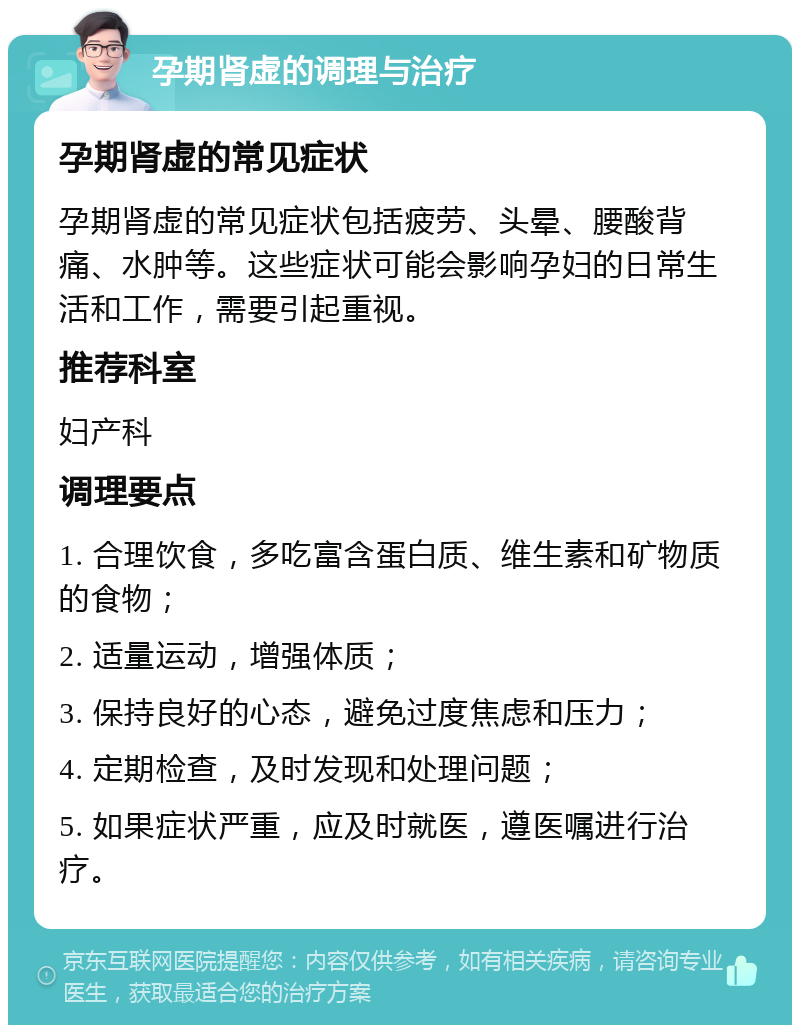 孕期肾虚的调理与治疗 孕期肾虚的常见症状 孕期肾虚的常见症状包括疲劳、头晕、腰酸背痛、水肿等。这些症状可能会影响孕妇的日常生活和工作，需要引起重视。 推荐科室 妇产科 调理要点 1. 合理饮食，多吃富含蛋白质、维生素和矿物质的食物； 2. 适量运动，增强体质； 3. 保持良好的心态，避免过度焦虑和压力； 4. 定期检查，及时发现和处理问题； 5. 如果症状严重，应及时就医，遵医嘱进行治疗。