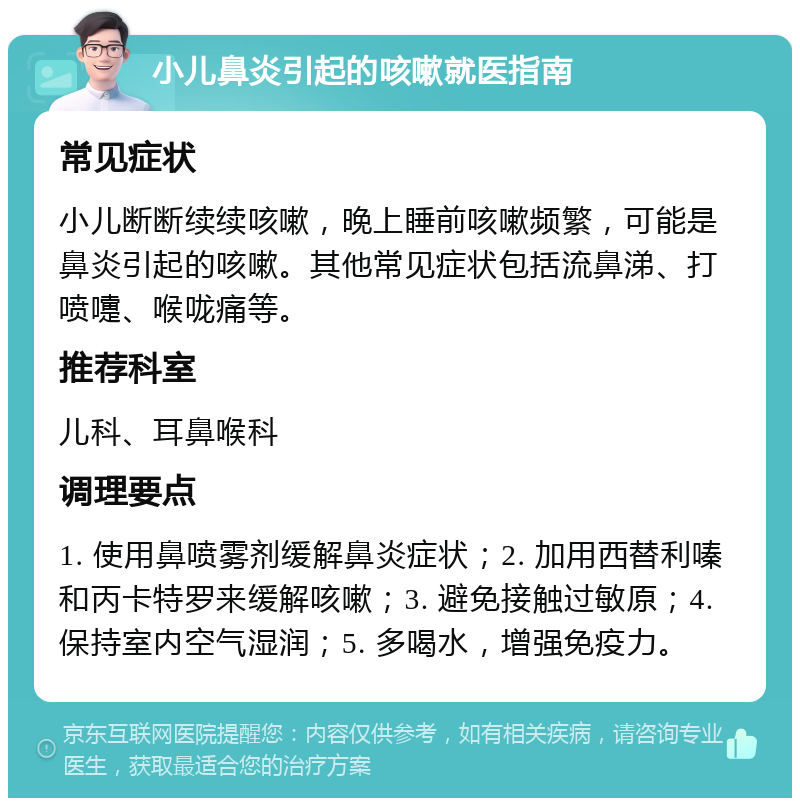 小儿鼻炎引起的咳嗽就医指南 常见症状 小儿断断续续咳嗽，晚上睡前咳嗽频繁，可能是鼻炎引起的咳嗽。其他常见症状包括流鼻涕、打喷嚏、喉咙痛等。 推荐科室 儿科、耳鼻喉科 调理要点 1. 使用鼻喷雾剂缓解鼻炎症状；2. 加用西替利嗪和丙卡特罗来缓解咳嗽；3. 避免接触过敏原；4. 保持室内空气湿润；5. 多喝水，增强免疫力。