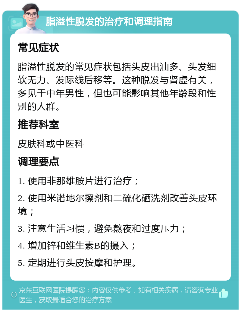 脂溢性脱发的治疗和调理指南 常见症状 脂溢性脱发的常见症状包括头皮出油多、头发细软无力、发际线后移等。这种脱发与肾虚有关，多见于中年男性，但也可能影响其他年龄段和性别的人群。 推荐科室 皮肤科或中医科 调理要点 1. 使用非那雄胺片进行治疗； 2. 使用米诺地尔擦剂和二硫化硒洗剂改善头皮环境； 3. 注意生活习惯，避免熬夜和过度压力； 4. 增加锌和维生素B的摄入； 5. 定期进行头皮按摩和护理。