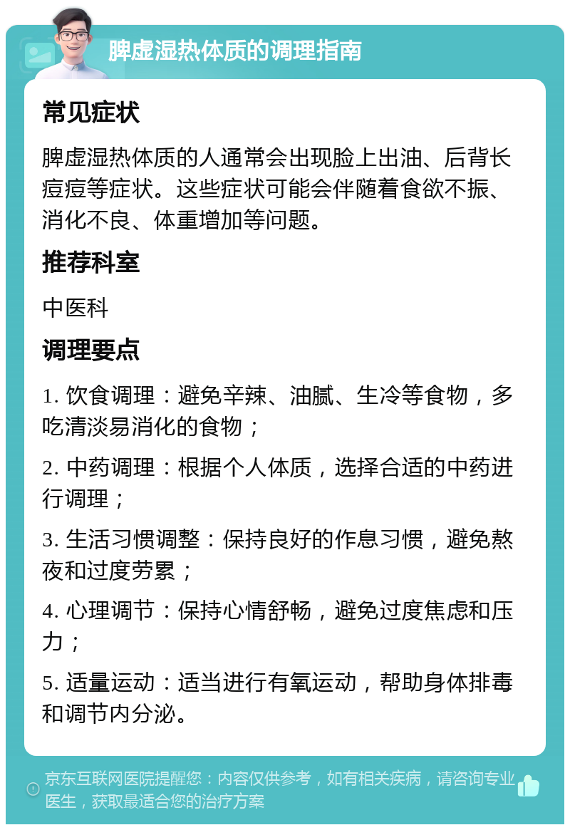 脾虚湿热体质的调理指南 常见症状 脾虚湿热体质的人通常会出现脸上出油、后背长痘痘等症状。这些症状可能会伴随着食欲不振、消化不良、体重增加等问题。 推荐科室 中医科 调理要点 1. 饮食调理：避免辛辣、油腻、生冷等食物，多吃清淡易消化的食物； 2. 中药调理：根据个人体质，选择合适的中药进行调理； 3. 生活习惯调整：保持良好的作息习惯，避免熬夜和过度劳累； 4. 心理调节：保持心情舒畅，避免过度焦虑和压力； 5. 适量运动：适当进行有氧运动，帮助身体排毒和调节内分泌。