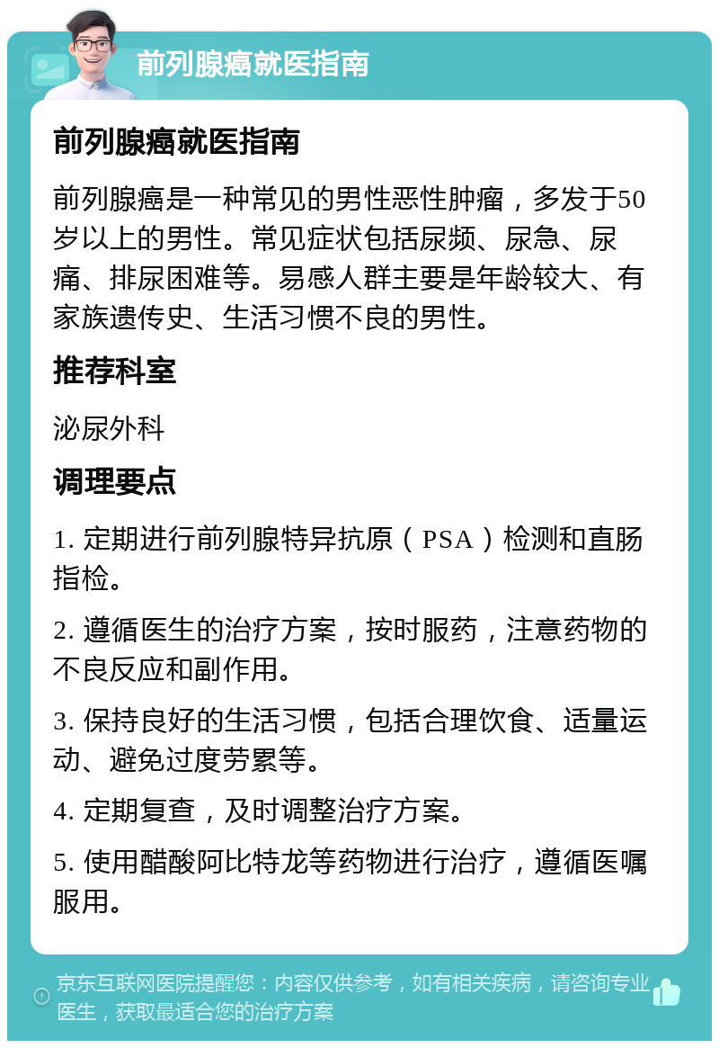 前列腺癌就医指南 前列腺癌就医指南 前列腺癌是一种常见的男性恶性肿瘤，多发于50岁以上的男性。常见症状包括尿频、尿急、尿痛、排尿困难等。易感人群主要是年龄较大、有家族遗传史、生活习惯不良的男性。 推荐科室 泌尿外科 调理要点 1. 定期进行前列腺特异抗原（PSA）检测和直肠指检。 2. 遵循医生的治疗方案，按时服药，注意药物的不良反应和副作用。 3. 保持良好的生活习惯，包括合理饮食、适量运动、避免过度劳累等。 4. 定期复查，及时调整治疗方案。 5. 使用醋酸阿比特龙等药物进行治疗，遵循医嘱服用。