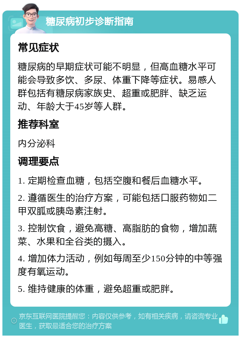 糖尿病初步诊断指南 常见症状 糖尿病的早期症状可能不明显，但高血糖水平可能会导致多饮、多尿、体重下降等症状。易感人群包括有糖尿病家族史、超重或肥胖、缺乏运动、年龄大于45岁等人群。 推荐科室 内分泌科 调理要点 1. 定期检查血糖，包括空腹和餐后血糖水平。 2. 遵循医生的治疗方案，可能包括口服药物如二甲双胍或胰岛素注射。 3. 控制饮食，避免高糖、高脂肪的食物，增加蔬菜、水果和全谷类的摄入。 4. 增加体力活动，例如每周至少150分钟的中等强度有氧运动。 5. 维持健康的体重，避免超重或肥胖。