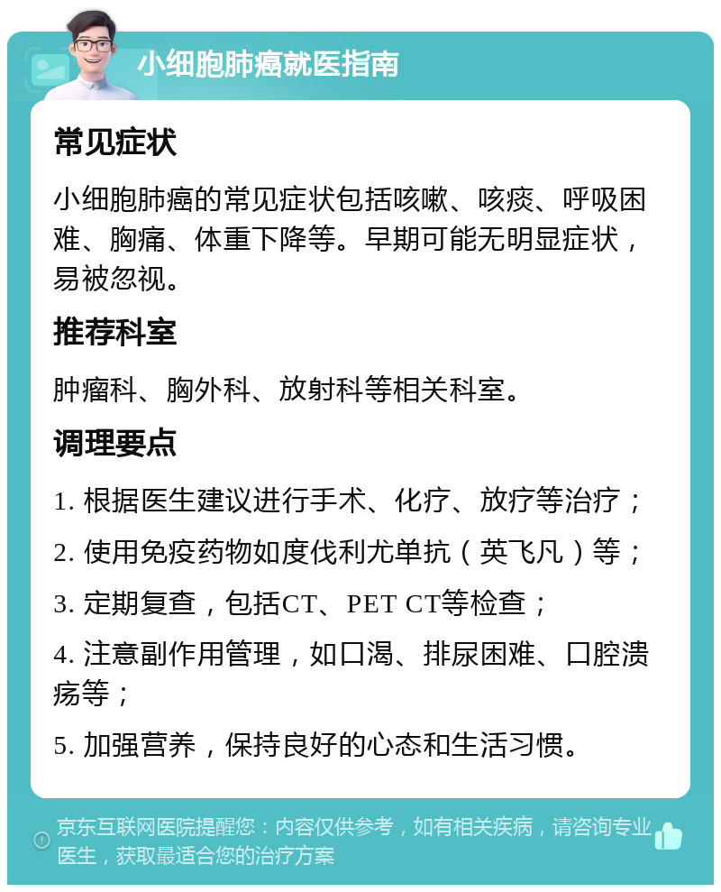 小细胞肺癌就医指南 常见症状 小细胞肺癌的常见症状包括咳嗽、咳痰、呼吸困难、胸痛、体重下降等。早期可能无明显症状，易被忽视。 推荐科室 肿瘤科、胸外科、放射科等相关科室。 调理要点 1. 根据医生建议进行手术、化疗、放疗等治疗； 2. 使用免疫药物如度伐利尤单抗（英飞凡）等； 3. 定期复查，包括CT、PET CT等检查； 4. 注意副作用管理，如口渴、排尿困难、口腔溃疡等； 5. 加强营养，保持良好的心态和生活习惯。