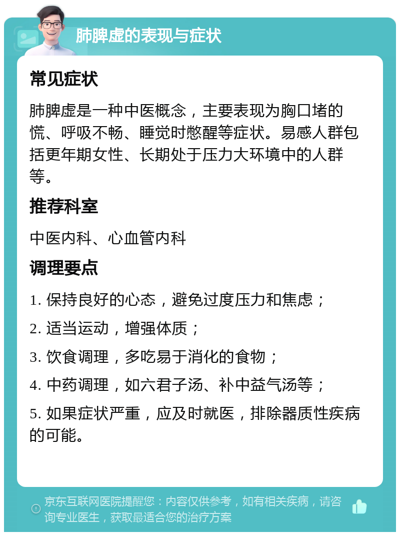 肺脾虚的表现与症状 常见症状 肺脾虚是一种中医概念，主要表现为胸口堵的慌、呼吸不畅、睡觉时憋醒等症状。易感人群包括更年期女性、长期处于压力大环境中的人群等。 推荐科室 中医内科、心血管内科 调理要点 1. 保持良好的心态，避免过度压力和焦虑； 2. 适当运动，增强体质； 3. 饮食调理，多吃易于消化的食物； 4. 中药调理，如六君子汤、补中益气汤等； 5. 如果症状严重，应及时就医，排除器质性疾病的可能。