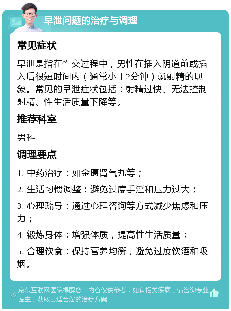 早泄问题的治疗与调理 常见症状 早泄是指在性交过程中，男性在插入阴道前或插入后很短时间内（通常小于2分钟）就射精的现象。常见的早泄症状包括：射精过快、无法控制射精、性生活质量下降等。 推荐科室 男科 调理要点 1. 中药治疗：如金匮肾气丸等； 2. 生活习惯调整：避免过度手淫和压力过大； 3. 心理疏导：通过心理咨询等方式减少焦虑和压力； 4. 锻炼身体：增强体质，提高性生活质量； 5. 合理饮食：保持营养均衡，避免过度饮酒和吸烟。