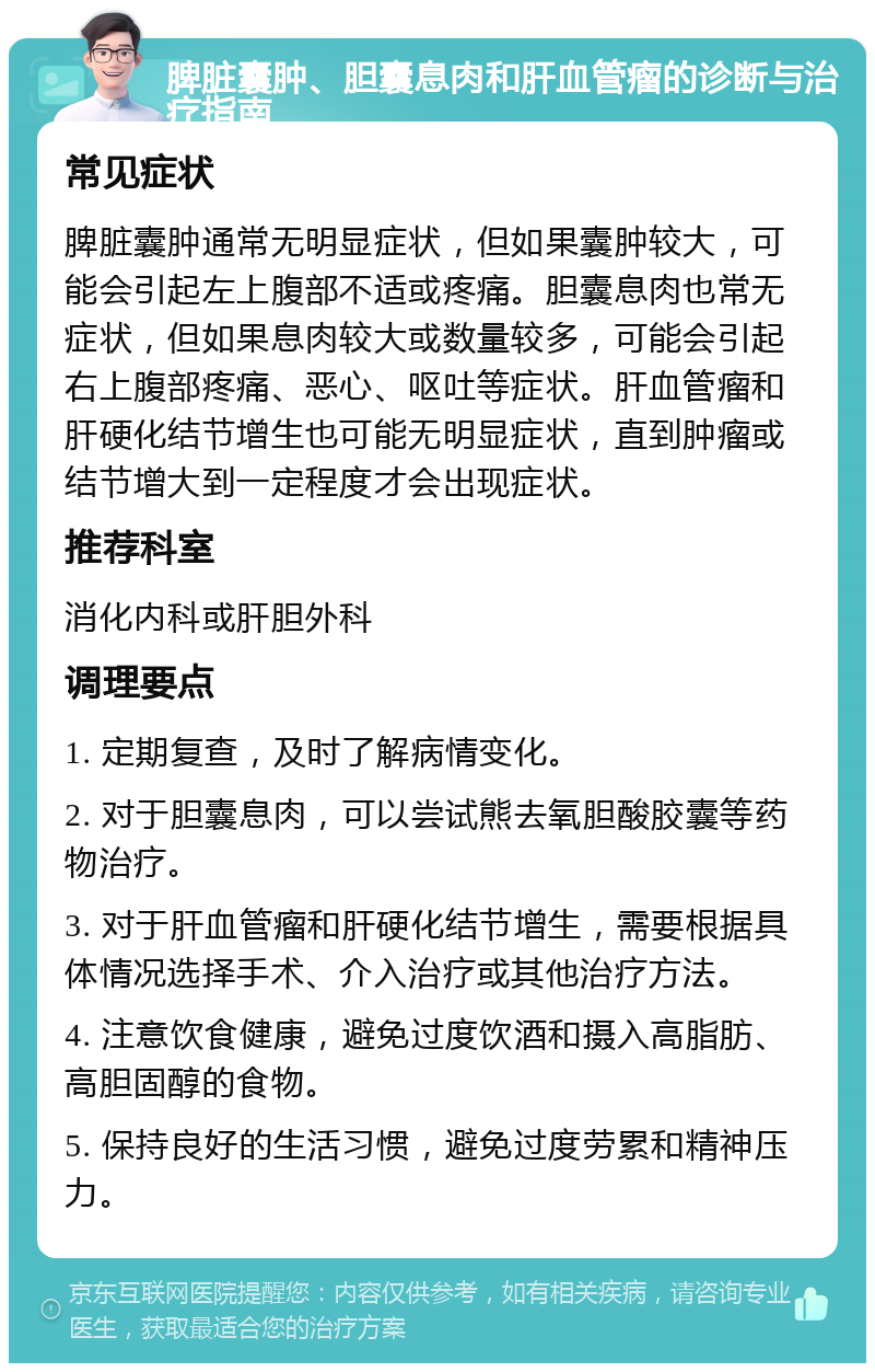 脾脏囊肿、胆囊息肉和肝血管瘤的诊断与治疗指南 常见症状 脾脏囊肿通常无明显症状，但如果囊肿较大，可能会引起左上腹部不适或疼痛。胆囊息肉也常无症状，但如果息肉较大或数量较多，可能会引起右上腹部疼痛、恶心、呕吐等症状。肝血管瘤和肝硬化结节增生也可能无明显症状，直到肿瘤或结节增大到一定程度才会出现症状。 推荐科室 消化内科或肝胆外科 调理要点 1. 定期复查，及时了解病情变化。 2. 对于胆囊息肉，可以尝试熊去氧胆酸胶囊等药物治疗。 3. 对于肝血管瘤和肝硬化结节增生，需要根据具体情况选择手术、介入治疗或其他治疗方法。 4. 注意饮食健康，避免过度饮酒和摄入高脂肪、高胆固醇的食物。 5. 保持良好的生活习惯，避免过度劳累和精神压力。