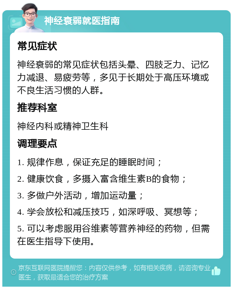 神经衰弱就医指南 常见症状 神经衰弱的常见症状包括头晕、四肢乏力、记忆力减退、易疲劳等，多见于长期处于高压环境或不良生活习惯的人群。 推荐科室 神经内科或精神卫生科 调理要点 1. 规律作息，保证充足的睡眠时间； 2. 健康饮食，多摄入富含维生素B的食物； 3. 多做户外活动，增加运动量； 4. 学会放松和减压技巧，如深呼吸、冥想等； 5. 可以考虑服用谷维素等营养神经的药物，但需在医生指导下使用。