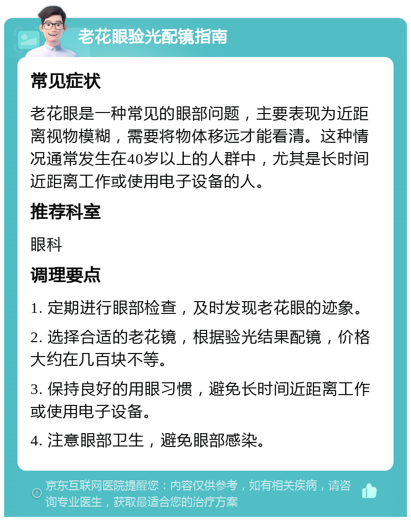 老花眼验光配镜指南 常见症状 老花眼是一种常见的眼部问题，主要表现为近距离视物模糊，需要将物体移远才能看清。这种情况通常发生在40岁以上的人群中，尤其是长时间近距离工作或使用电子设备的人。 推荐科室 眼科 调理要点 1. 定期进行眼部检查，及时发现老花眼的迹象。 2. 选择合适的老花镜，根据验光结果配镜，价格大约在几百块不等。 3. 保持良好的用眼习惯，避免长时间近距离工作或使用电子设备。 4. 注意眼部卫生，避免眼部感染。