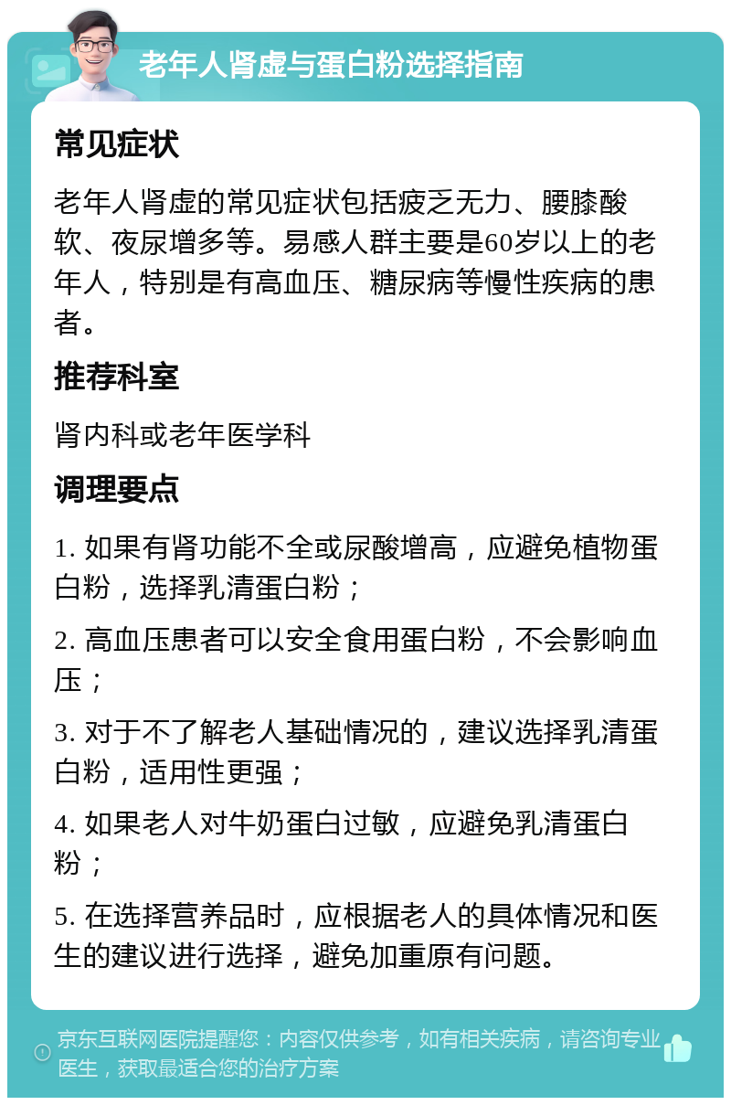 老年人肾虚与蛋白粉选择指南 常见症状 老年人肾虚的常见症状包括疲乏无力、腰膝酸软、夜尿增多等。易感人群主要是60岁以上的老年人，特别是有高血压、糖尿病等慢性疾病的患者。 推荐科室 肾内科或老年医学科 调理要点 1. 如果有肾功能不全或尿酸增高，应避免植物蛋白粉，选择乳清蛋白粉； 2. 高血压患者可以安全食用蛋白粉，不会影响血压； 3. 对于不了解老人基础情况的，建议选择乳清蛋白粉，适用性更强； 4. 如果老人对牛奶蛋白过敏，应避免乳清蛋白粉； 5. 在选择营养品时，应根据老人的具体情况和医生的建议进行选择，避免加重原有问题。