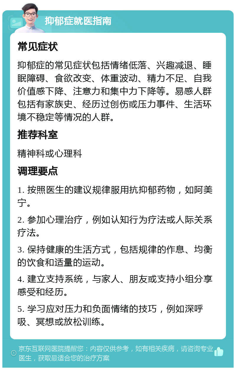 抑郁症就医指南 常见症状 抑郁症的常见症状包括情绪低落、兴趣减退、睡眠障碍、食欲改变、体重波动、精力不足、自我价值感下降、注意力和集中力下降等。易感人群包括有家族史、经历过创伤或压力事件、生活环境不稳定等情况的人群。 推荐科室 精神科或心理科 调理要点 1. 按照医生的建议规律服用抗抑郁药物，如阿美宁。 2. 参加心理治疗，例如认知行为疗法或人际关系疗法。 3. 保持健康的生活方式，包括规律的作息、均衡的饮食和适量的运动。 4. 建立支持系统，与家人、朋友或支持小组分享感受和经历。 5. 学习应对压力和负面情绪的技巧，例如深呼吸、冥想或放松训练。