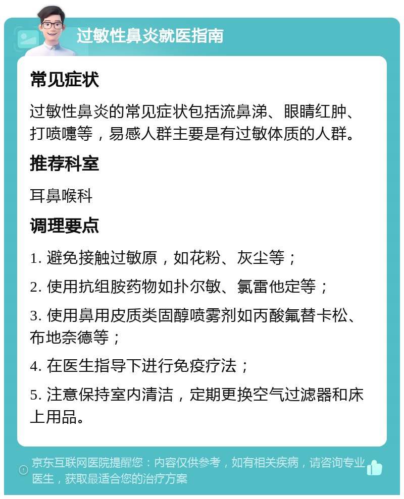 过敏性鼻炎就医指南 常见症状 过敏性鼻炎的常见症状包括流鼻涕、眼睛红肿、打喷嚏等，易感人群主要是有过敏体质的人群。 推荐科室 耳鼻喉科 调理要点 1. 避免接触过敏原，如花粉、灰尘等； 2. 使用抗组胺药物如扑尔敏、氯雷他定等； 3. 使用鼻用皮质类固醇喷雾剂如丙酸氟替卡松、布地奈德等； 4. 在医生指导下进行免疫疗法； 5. 注意保持室内清洁，定期更换空气过滤器和床上用品。