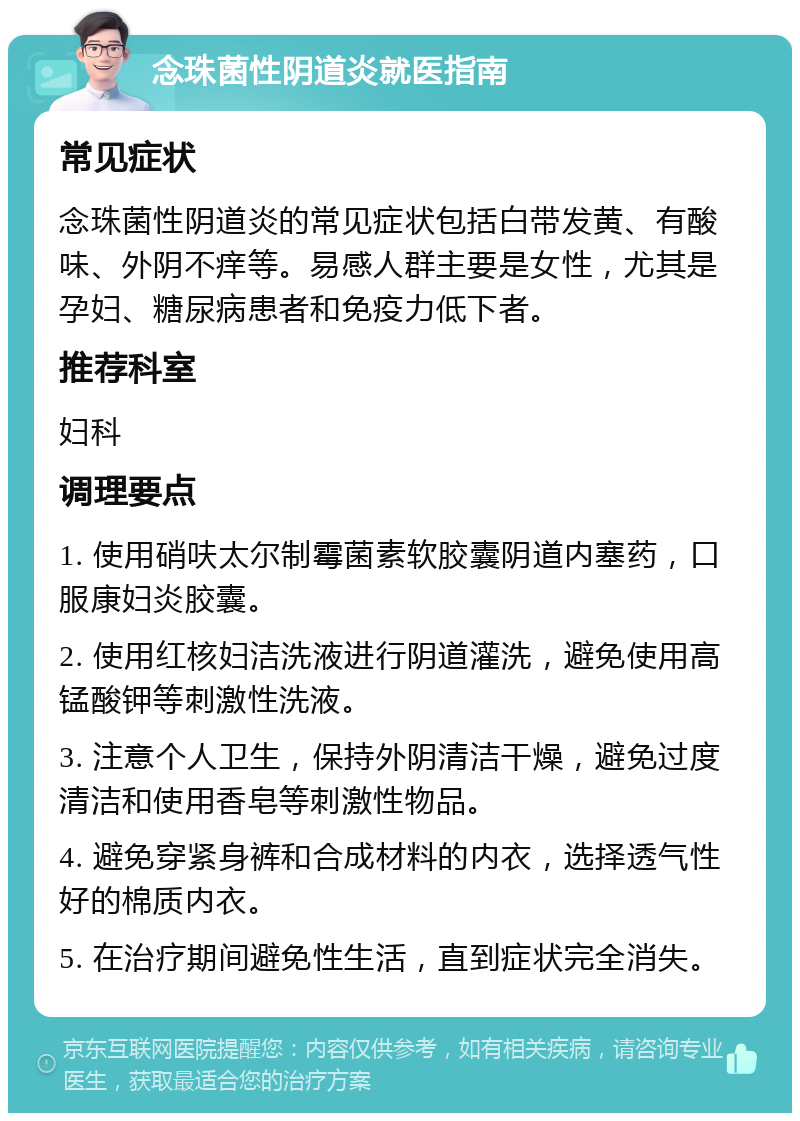 念珠菌性阴道炎就医指南 常见症状 念珠菌性阴道炎的常见症状包括白带发黄、有酸味、外阴不痒等。易感人群主要是女性，尤其是孕妇、糖尿病患者和免疫力低下者。 推荐科室 妇科 调理要点 1. 使用硝呋太尔制霉菌素软胶囊阴道内塞药，口服康妇炎胶囊。 2. 使用红核妇洁洗液进行阴道灌洗，避免使用高锰酸钾等刺激性洗液。 3. 注意个人卫生，保持外阴清洁干燥，避免过度清洁和使用香皂等刺激性物品。 4. 避免穿紧身裤和合成材料的内衣，选择透气性好的棉质内衣。 5. 在治疗期间避免性生活，直到症状完全消失。