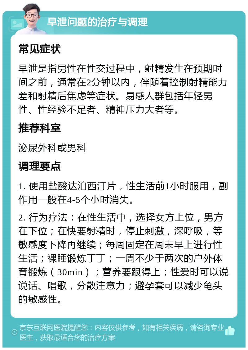 早泄问题的治疗与调理 常见症状 早泄是指男性在性交过程中，射精发生在预期时间之前，通常在2分钟以内，伴随着控制射精能力差和射精后焦虑等症状。易感人群包括年轻男性、性经验不足者、精神压力大者等。 推荐科室 泌尿外科或男科 调理要点 1. 使用盐酸达泊西汀片，性生活前1小时服用，副作用一般在4-5个小时消失。 2. 行为疗法：在性生活中，选择女方上位，男方在下位；在快要射精时，停止刺激，深呼吸，等敏感度下降再继续；每周固定在周末早上进行性生活；裸睡锻炼丁丁；一周不少于两次的户外体育锻炼（30min）；营养要跟得上；性爱时可以说说话、唱歌，分散注意力；避孕套可以减少龟头的敏感性。