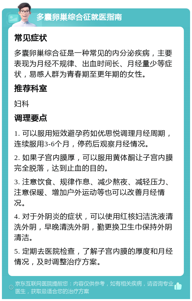 多囊卵巢综合征就医指南 常见症状 多囊卵巢综合征是一种常见的内分泌疾病，主要表现为月经不规律、出血时间长、月经量少等症状，易感人群为青春期至更年期的女性。 推荐科室 妇科 调理要点 1. 可以服用短效避孕药如优思悦调理月经周期，连续服用3-6个月，停药后观察月经情况。 2. 如果子宫内膜厚，可以服用黄体酮让子宫内膜完全脱落，达到止血的目的。 3. 注意饮食、规律作息、减少熬夜、减轻压力、注意保暖、增加户外运动等也可以改善月经情况。 4. 对于外阴炎的症状，可以使用红核妇洁洗液清洗外阴，早晚清洗外阴，勤更换卫生巾保持外阴清洁。 5. 定期去医院检查，了解子宫内膜的厚度和月经情况，及时调整治疗方案。