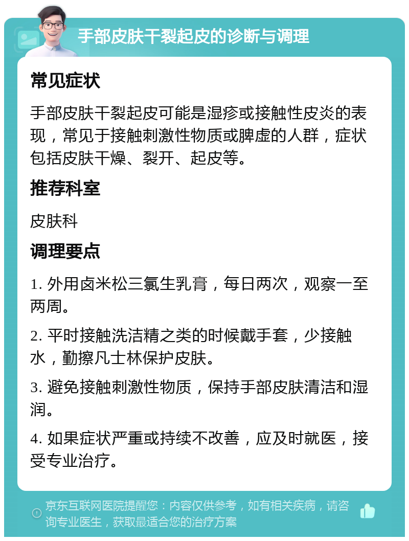 手部皮肤干裂起皮的诊断与调理 常见症状 手部皮肤干裂起皮可能是湿疹或接触性皮炎的表现，常见于接触刺激性物质或脾虚的人群，症状包括皮肤干燥、裂开、起皮等。 推荐科室 皮肤科 调理要点 1. 外用卤米松三氯生乳膏，每日两次，观察一至两周。 2. 平时接触洗洁精之类的时候戴手套，少接触水，勤擦凡士林保护皮肤。 3. 避免接触刺激性物质，保持手部皮肤清洁和湿润。 4. 如果症状严重或持续不改善，应及时就医，接受专业治疗。