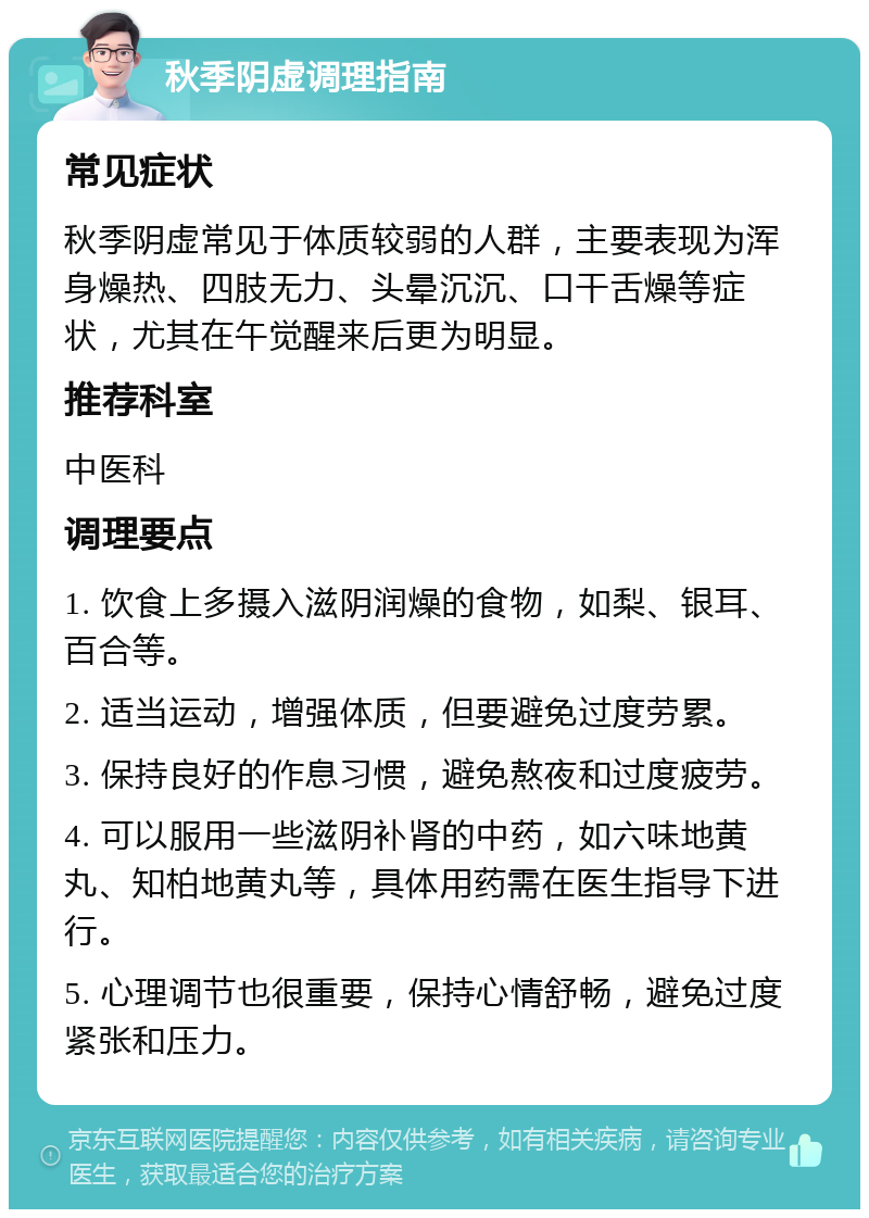 秋季阴虚调理指南 常见症状 秋季阴虚常见于体质较弱的人群，主要表现为浑身燥热、四肢无力、头晕沉沉、口干舌燥等症状，尤其在午觉醒来后更为明显。 推荐科室 中医科 调理要点 1. 饮食上多摄入滋阴润燥的食物，如梨、银耳、百合等。 2. 适当运动，增强体质，但要避免过度劳累。 3. 保持良好的作息习惯，避免熬夜和过度疲劳。 4. 可以服用一些滋阴补肾的中药，如六味地黄丸、知柏地黄丸等，具体用药需在医生指导下进行。 5. 心理调节也很重要，保持心情舒畅，避免过度紧张和压力。