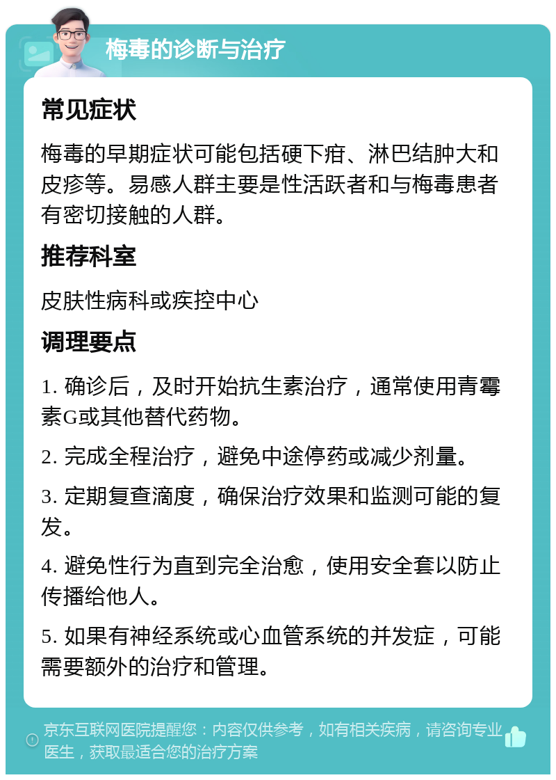 梅毒的诊断与治疗 常见症状 梅毒的早期症状可能包括硬下疳、淋巴结肿大和皮疹等。易感人群主要是性活跃者和与梅毒患者有密切接触的人群。 推荐科室 皮肤性病科或疾控中心 调理要点 1. 确诊后，及时开始抗生素治疗，通常使用青霉素G或其他替代药物。 2. 完成全程治疗，避免中途停药或减少剂量。 3. 定期复查滴度，确保治疗效果和监测可能的复发。 4. 避免性行为直到完全治愈，使用安全套以防止传播给他人。 5. 如果有神经系统或心血管系统的并发症，可能需要额外的治疗和管理。