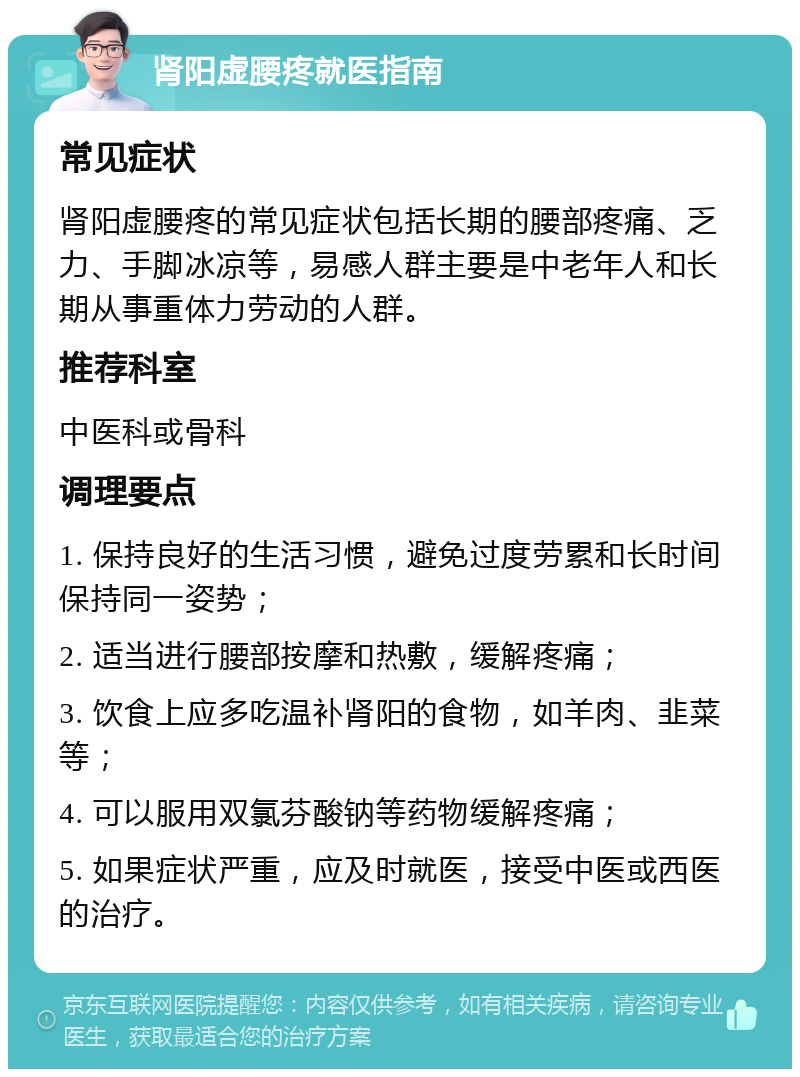 肾阳虚腰疼就医指南 常见症状 肾阳虚腰疼的常见症状包括长期的腰部疼痛、乏力、手脚冰凉等，易感人群主要是中老年人和长期从事重体力劳动的人群。 推荐科室 中医科或骨科 调理要点 1. 保持良好的生活习惯，避免过度劳累和长时间保持同一姿势； 2. 适当进行腰部按摩和热敷，缓解疼痛； 3. 饮食上应多吃温补肾阳的食物，如羊肉、韭菜等； 4. 可以服用双氯芬酸钠等药物缓解疼痛； 5. 如果症状严重，应及时就医，接受中医或西医的治疗。