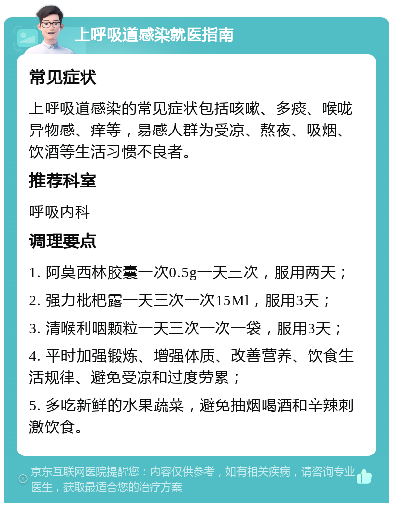 上呼吸道感染就医指南 常见症状 上呼吸道感染的常见症状包括咳嗽、多痰、喉咙异物感、痒等，易感人群为受凉、熬夜、吸烟、饮酒等生活习惯不良者。 推荐科室 呼吸内科 调理要点 1. 阿莫西林胶囊一次0.5g一天三次，服用两天； 2. 强力枇杷露一天三次一次15Ml，服用3天； 3. 清喉利咽颗粒一天三次一次一袋，服用3天； 4. 平时加强锻炼、增强体质、改善营养、饮食生活规律、避免受凉和过度劳累； 5. 多吃新鲜的水果蔬菜，避免抽烟喝酒和辛辣刺激饮食。