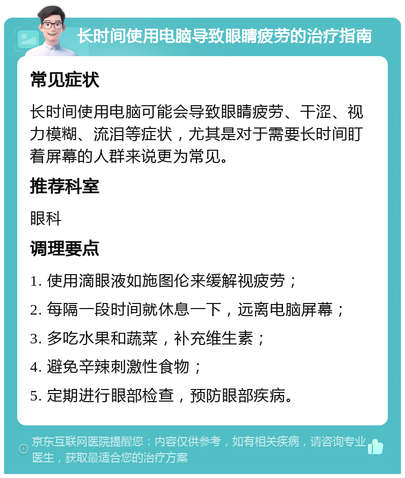 长时间使用电脑导致眼睛疲劳的治疗指南 常见症状 长时间使用电脑可能会导致眼睛疲劳、干涩、视力模糊、流泪等症状，尤其是对于需要长时间盯着屏幕的人群来说更为常见。 推荐科室 眼科 调理要点 1. 使用滴眼液如施图伦来缓解视疲劳； 2. 每隔一段时间就休息一下，远离电脑屏幕； 3. 多吃水果和蔬菜，补充维生素； 4. 避免辛辣刺激性食物； 5. 定期进行眼部检查，预防眼部疾病。