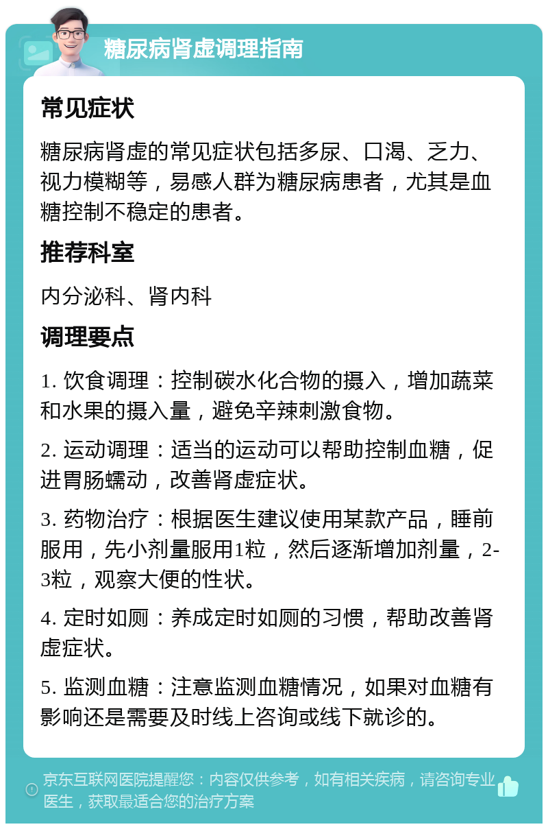 糖尿病肾虚调理指南 常见症状 糖尿病肾虚的常见症状包括多尿、口渴、乏力、视力模糊等，易感人群为糖尿病患者，尤其是血糖控制不稳定的患者。 推荐科室 内分泌科、肾内科 调理要点 1. 饮食调理：控制碳水化合物的摄入，增加蔬菜和水果的摄入量，避免辛辣刺激食物。 2. 运动调理：适当的运动可以帮助控制血糖，促进胃肠蠕动，改善肾虚症状。 3. 药物治疗：根据医生建议使用某款产品，睡前服用，先小剂量服用1粒，然后逐渐增加剂量，2-3粒，观察大便的性状。 4. 定时如厕：养成定时如厕的习惯，帮助改善肾虚症状。 5. 监测血糖：注意监测血糖情况，如果对血糖有影响还是需要及时线上咨询或线下就诊的。