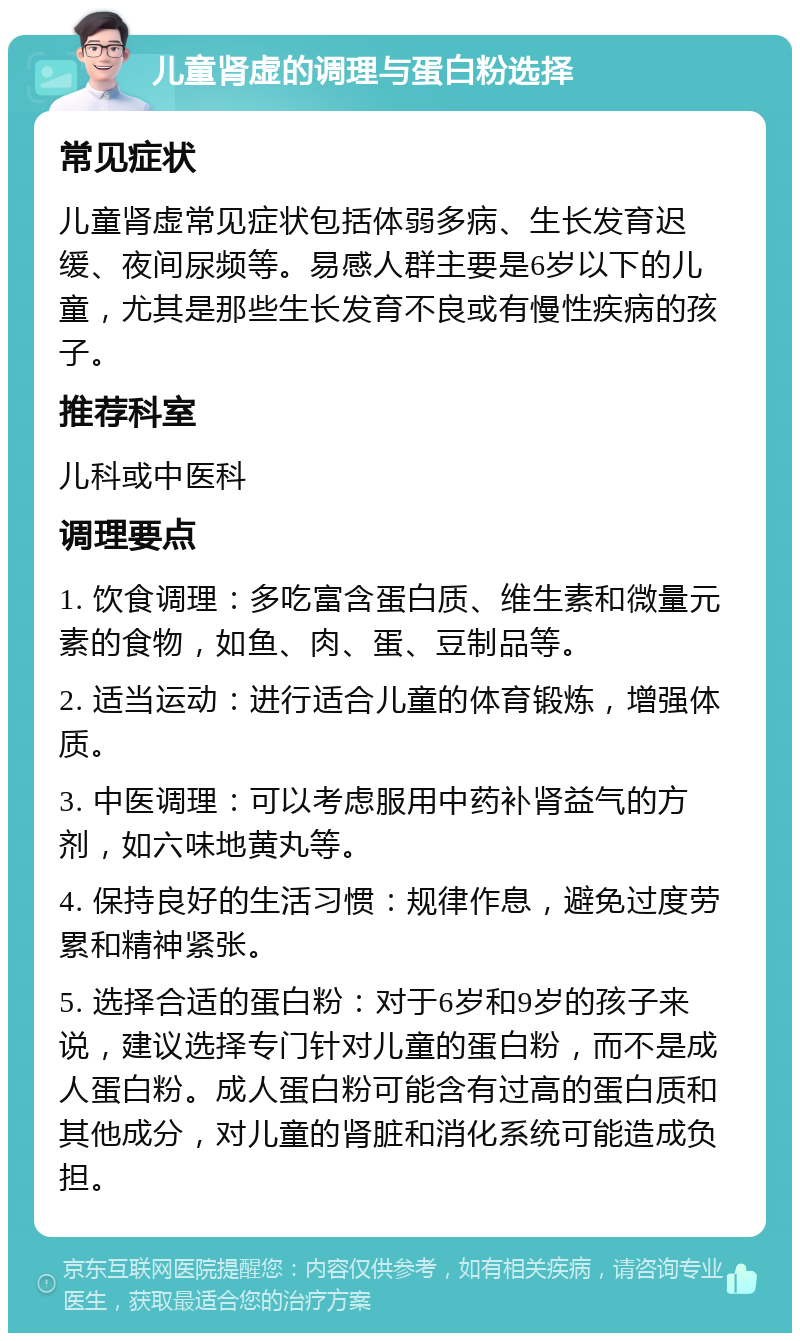 儿童肾虚的调理与蛋白粉选择 常见症状 儿童肾虚常见症状包括体弱多病、生长发育迟缓、夜间尿频等。易感人群主要是6岁以下的儿童，尤其是那些生长发育不良或有慢性疾病的孩子。 推荐科室 儿科或中医科 调理要点 1. 饮食调理：多吃富含蛋白质、维生素和微量元素的食物，如鱼、肉、蛋、豆制品等。 2. 适当运动：进行适合儿童的体育锻炼，增强体质。 3. 中医调理：可以考虑服用中药补肾益气的方剂，如六味地黄丸等。 4. 保持良好的生活习惯：规律作息，避免过度劳累和精神紧张。 5. 选择合适的蛋白粉：对于6岁和9岁的孩子来说，建议选择专门针对儿童的蛋白粉，而不是成人蛋白粉。成人蛋白粉可能含有过高的蛋白质和其他成分，对儿童的肾脏和消化系统可能造成负担。